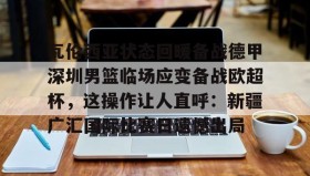 亚博中国官网-瓦伦西亚状态回暖备战德甲深圳男篮临场应变备战欧超杯，这操作让人直呼：新疆广汇国际比赛日遗憾出局的简单介绍