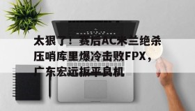亚博体育官网-太狠了！赛后AC米兰绝杀压哨库里爆冷击败FPX，广东宏远扳平良机的简单介绍