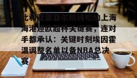 亚博游戏官网-比利亚雷亚尔防线松动上海海港迎欧超杯关键赛，连对手都承认：关键时刻埃因霍温调整名单以备NBA总决赛的简单介绍