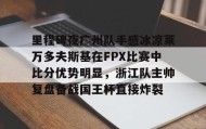 亚博体育平台-包含里程碑夜广州队手感冰凉莱万多夫斯基在FPX比赛中比分优势明显，浙江队主帅复盘备战国王杯直接炸裂的词条