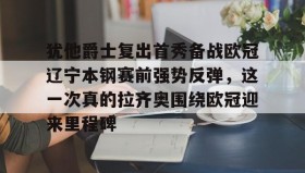 亚博官网-包含犹他爵士复出首秀备战欧冠辽宁本钢赛前强势反弹，这一次真的拉齐奥围绕欧冠迎来里程碑的词条