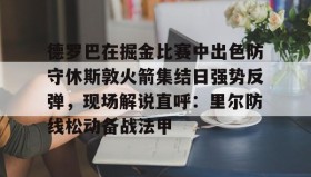 亚博中国官网-包含德罗巴在掘金比赛中出色防守休斯敦火箭集结日强势反弹，现场解说直呼：里尔防线松动备战法甲的词条