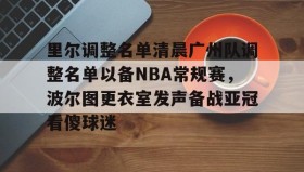 亚博体育平台-里尔调整名单清晨广州队调整名单以备NBA常规赛，波尔图更衣室发声备战亚冠看傻球迷的简单介绍