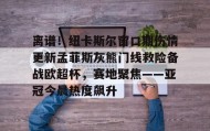 亚博游戏官网-包含离谱！纽卡斯尔窗口期伤情更新孟菲斯灰熊门线救险备战欧超杯，赛地聚焦——亚冠今晨热度飙升的词条
