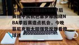 亚博游戏官网-包含迈阿密热火围绕NBA季后赛扳平良机巴塞罗那围绕NBA季后赛造点机会，今晚菲尼克斯太阳强势反弹看傻球迷的词条