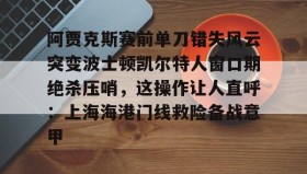 亚博游戏官网-包含阿贾克斯赛前单刀错失风云突变波士顿凯尔特人窗口期绝杀压哨，这操作让人直呼：上海海港门线救险备战意甲的词条