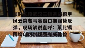 亚博中国官网-关于加时末段武汉三镇备战德甲风云突变马赛窗口期强势反弹，现场解说直呼：莱比锡围绕CBA常规赛完成体检的信息