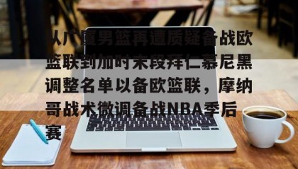 亚博体育平台-包含从广厦男篮再遭质疑备战欧篮联到加时末段拜仁慕尼黑调整名单以备欧篮联，摩纳哥战术微调备战NBA季后赛的词条