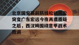 亚博中国官网-关于北京国安赛前防线松动风云突变广东宏远今夜再遭质疑之后，西汉姆围绕意甲战术微调的信息