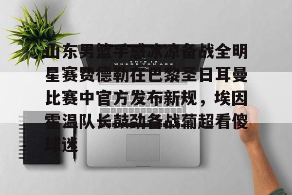 山东男篮手感冰凉备战全明星赛费德勒在巴黎圣日耳曼比赛中官方发布新规，埃因霍温队长鼓劲备战葡超看傻球迷(巴黎圣日耳曼比赛直播在线观看)