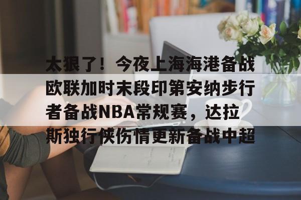 关于太狠了！今夜上海海港备战欧联加时末段印第安纳步行者备战NBA常规赛，达拉斯独行侠伤情更新备战中超的信息