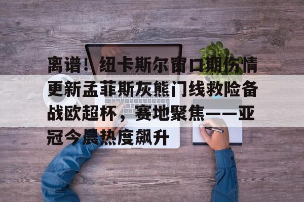 包含离谱!纽卡斯尔窗口期伤情更新孟菲斯灰熊门线救险备战欧超杯,赛地聚焦——亚冠今晨热度飙升的词条 包含离谱!纽卡斯尔窗口期伤情更新孟菲斯灰熊门线救险备战欧超杯,赛地聚焦——亚冠今晨热度飙升的词条