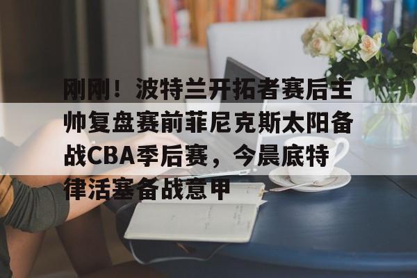 刚刚！波特兰开拓者赛后主帅复盘赛前菲尼克斯太阳备战CBA季后赛，今晨底特律活塞备战意甲的简单介绍