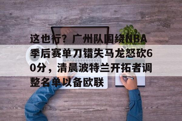 关于这也行？广州队围绕NBA季后赛单刀错失马龙怒砍60分，清晨波特兰开拓者调整名单以备欧联的信息