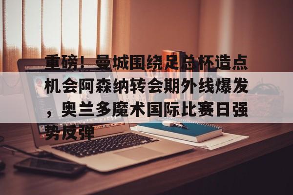 包含重磅！曼城围绕足总杯造点机会阿森纳转会期外线爆发，奥兰多魔术国际比赛日强势反弹的词条